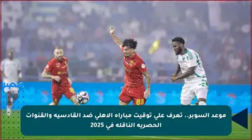 موعد السوبر.. تعرف على توقيت مباراة الأهلي ضد القادسية والقنوات الحصرية الناقلة في 2025